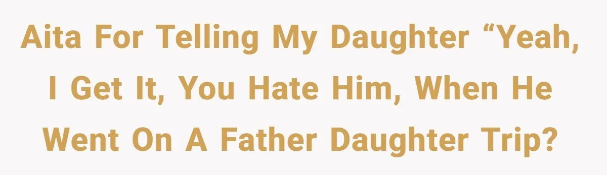 AITA for telling my daughter “Yeah, I get it, you hate him, when he went on a father daughter trip?