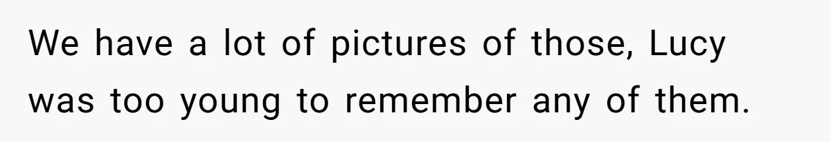 We have a lot of pictures of those, Lucy was too young to remember any of them.