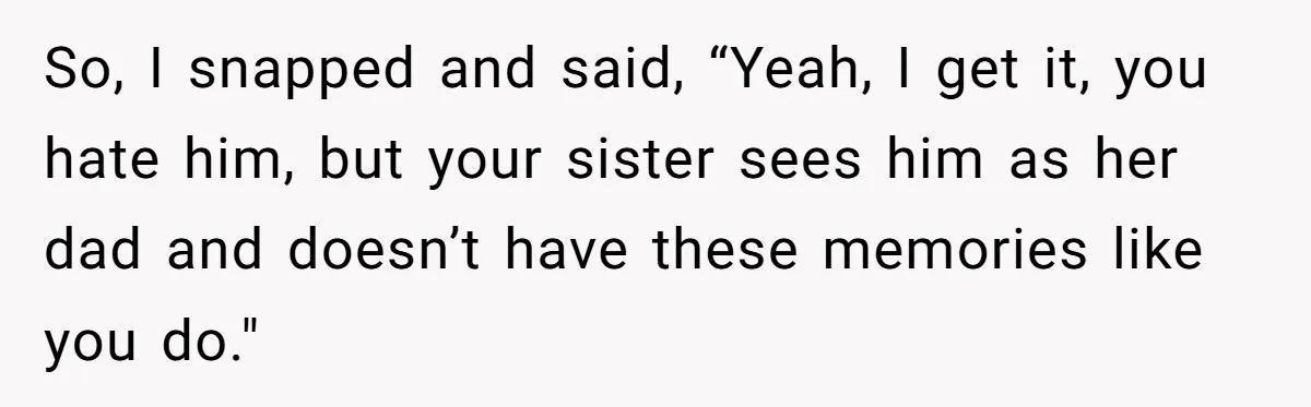 So, I snapped and said, “Yeah, I get it, you hate him, but your sister sees him as her dad and doesn’t have these memories like you do."
