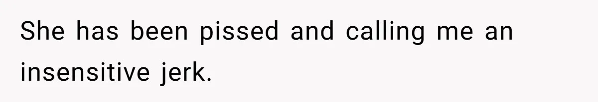 She has been pissed and calling me an insensitive jerk.