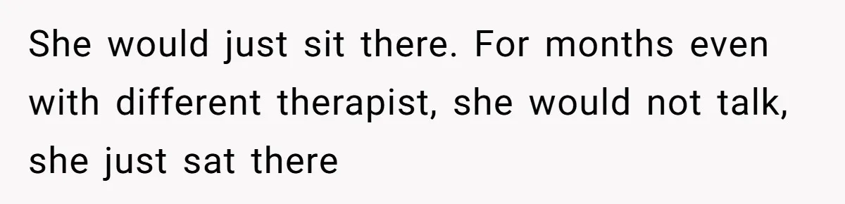 She would just sit there. For months even with different therapist, she would not talk, she just sat there