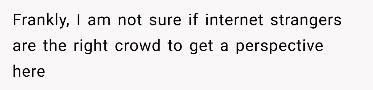 Frankly, I am not sure if internet strangers are the right crowd to get a perspective here