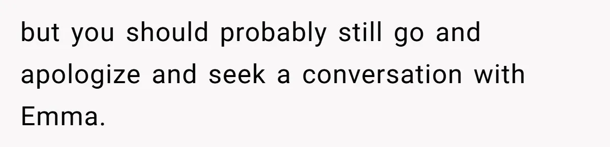 but you should probably still go and apologize and seek a conversation with Emma.