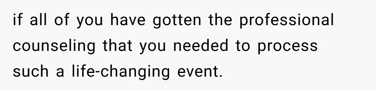 if all of you have gotten the professional counseling that you needed to process such a life-changing event.