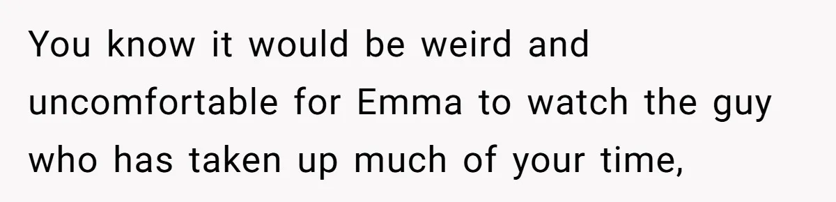 You know it would be weird and uncomfortable for Emma to watch the guy who has taken up much of your time,
