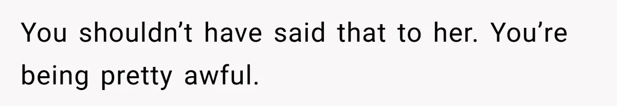 You shouldn’t have said that to her. You’re being pretty awful.