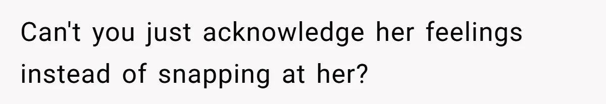 Can't you just acknowledge her feelings instead of snapping at her?
