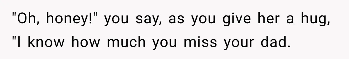 "Oh, honey!" you say, as you give her a hug, "I know how much you miss your dad.