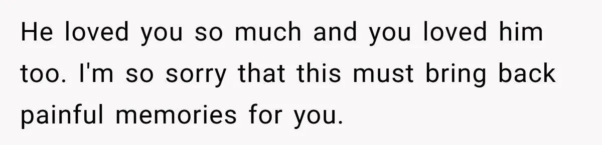 He loved you so much and you loved him too. I'm so sorry that this must bring back painful memories for you.