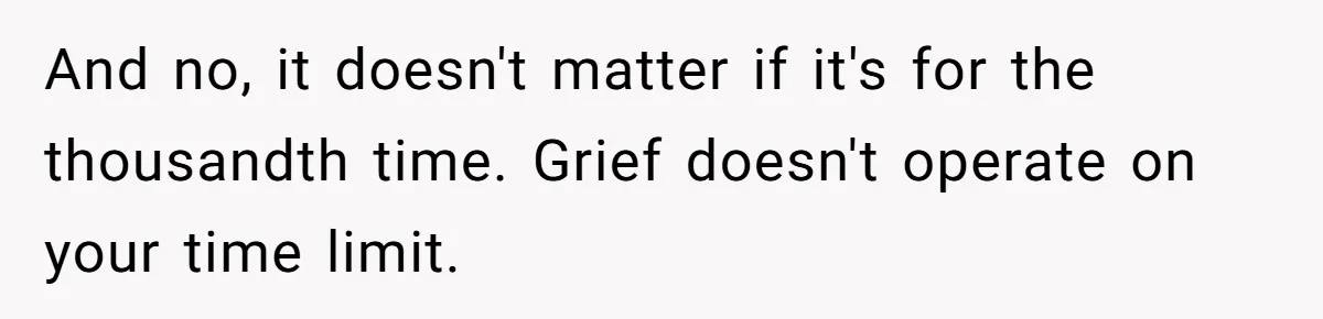 And no, it doesn't matter if it's for the thousandth time. Grief doesn't operate on your time limit.
