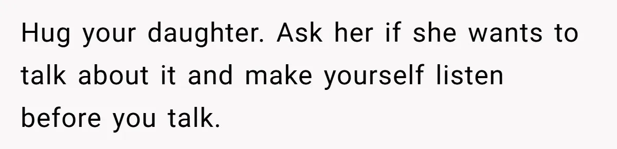 Hug your daughter. Ask her if she wants to talk about it and make yourself listen before you talk.