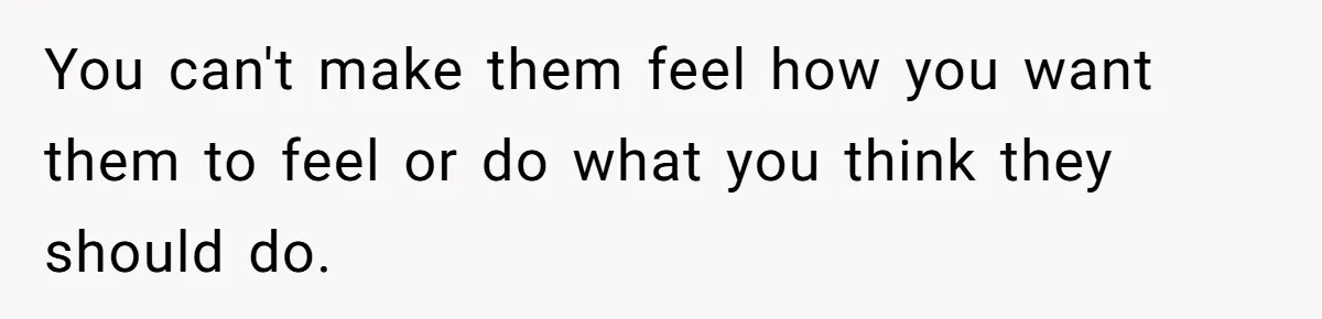 You can't make them feel how you want them to feel or do what you think they should do.