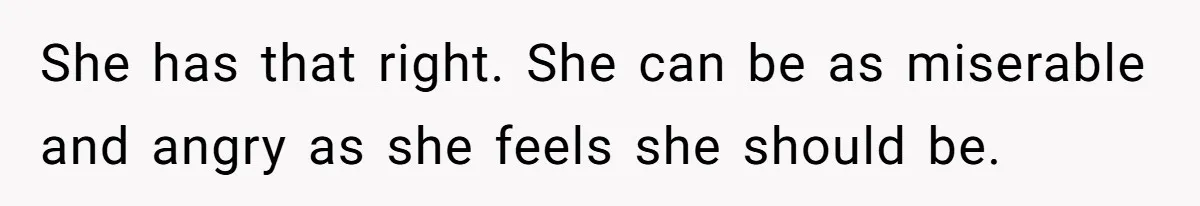 She has that right. She can be as miserable and angry as she feels she should be.
