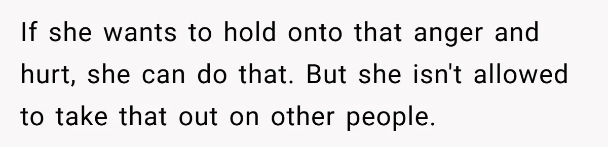 If she wants to hold onto that anger and hurt, she can do that. But she isn't allowed to take that out on other people.