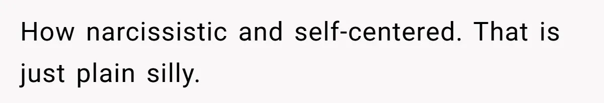 How narcissistic and self-centered. That is just plain silly.