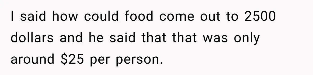 I said how could food come out to 2500 dollars and he said that that was only around $25 per person.
