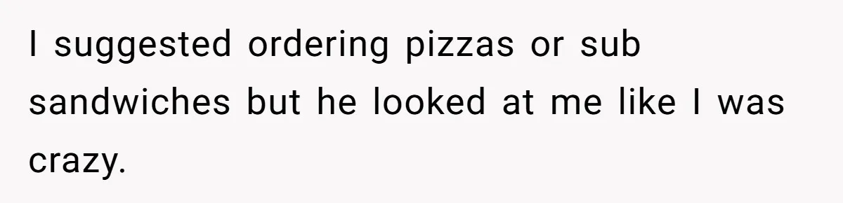 I suggested ordering pizzas or sub sandwiches but he looked at me like I was crazy.