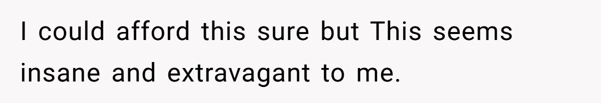 I could afford this sure but This seems insane and extravagant to me.