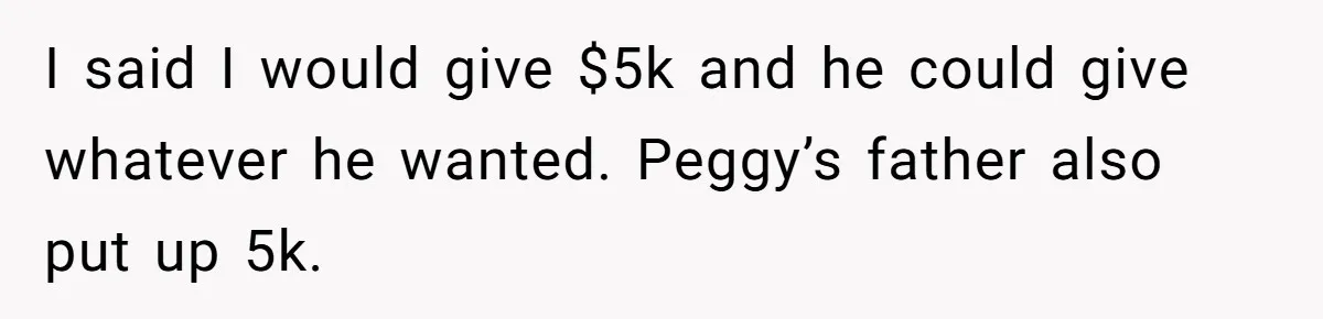 I said I would give $5k and he could give whatever he wanted. Peggy’s father also put up 5k.