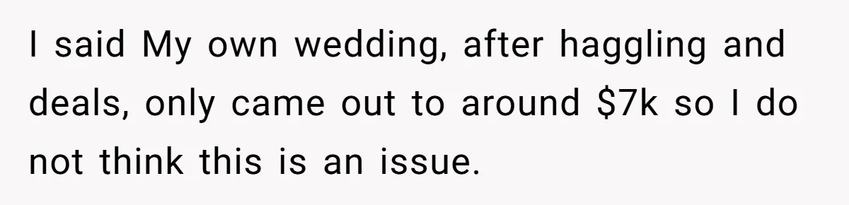 I said My own wedding, after haggling and deals, only came out to around $7k so I do not think this is an issue.