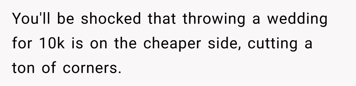 You'll be shocked that throwing a wedding for 10k is on the cheaper side, cutting a ton of corners.