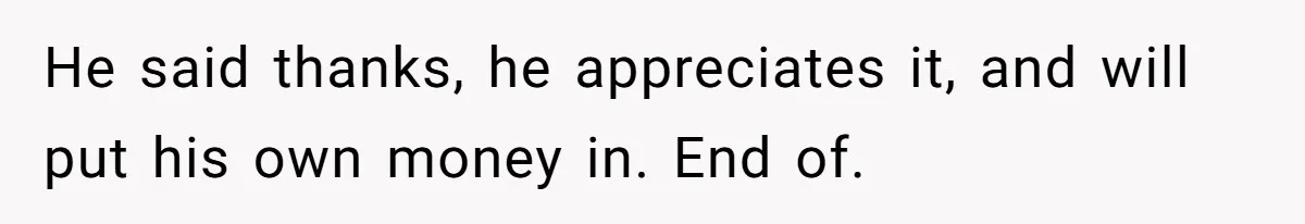 He said thanks, he appreciates it, and will put his own money in. End of.