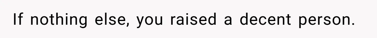 If nothing else, you raised a decent person.