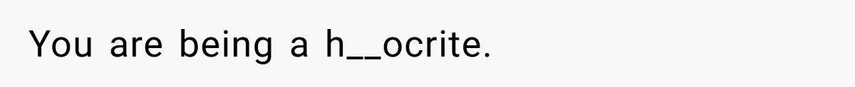You are being a h__ocrite.