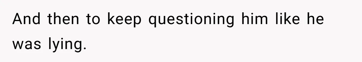 And then to keep questioning him like he was lying.