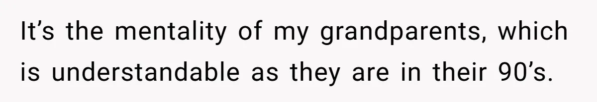 It’s the mentality of my grandparents, which is understandable as they are in their 90’s.