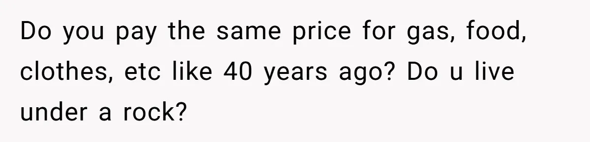 Do you pay the same price for gas, food, clothes, etc like 40 years ago? Do u live under a rock?