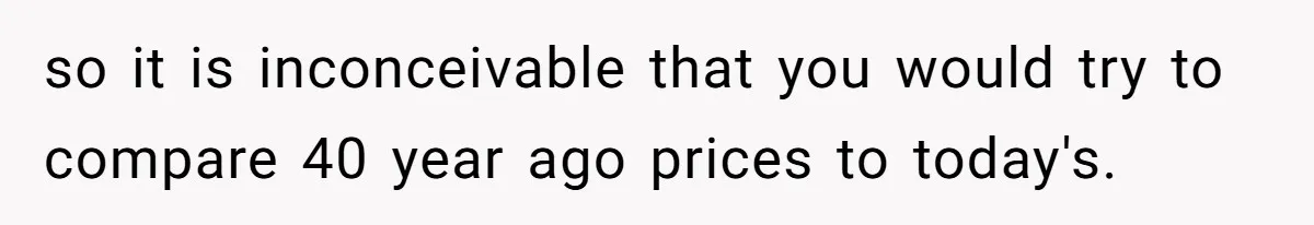 so it is inconceivable that you would try to compare 40 year ago prices to today's.