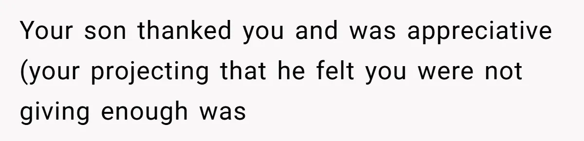 Your son thanked you and was appreciative (your projecting that he felt you were not giving enough was
