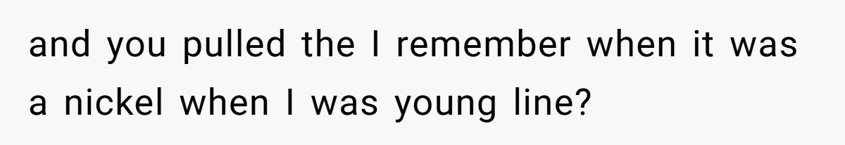 and you pulled the I remember when it was a nickel when I was young line?