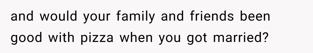 and would your family and friends been good with pizza when you got married?