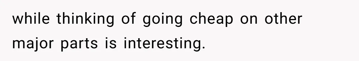 while thinking of going cheap on other major parts is interesting.