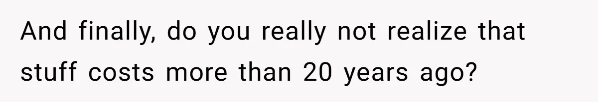 And finally, do you really not realize that stuff costs more than 20 years ago?