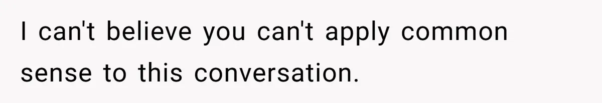 I can't believe you can't apply common sense to this conversation.