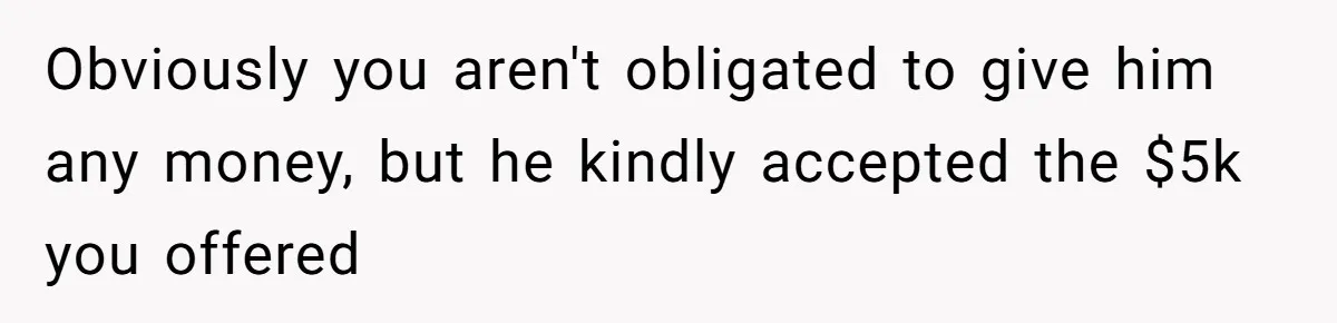 Obviously you aren't obligated to give him any money, but he kindly accepted the $5k you offered