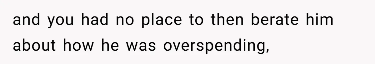 and you had no place to then berate him about how he was overspending,
