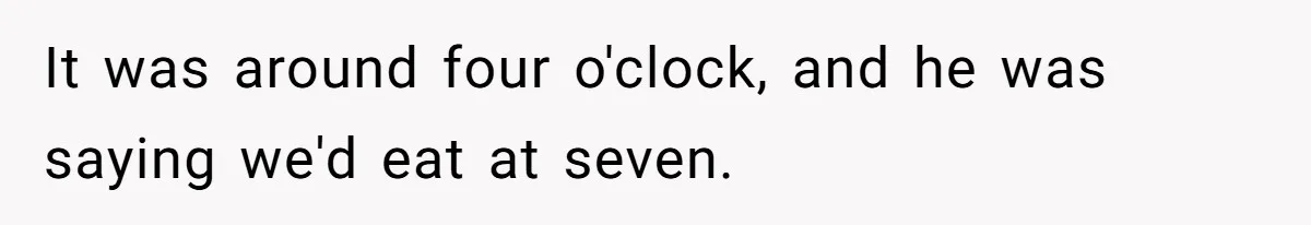 It was around four o'clock, and he was saying we'd eat at seven.
