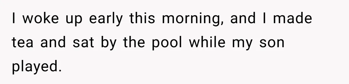 I woke up early this morning, and I made tea and sat by the pool while my son played.