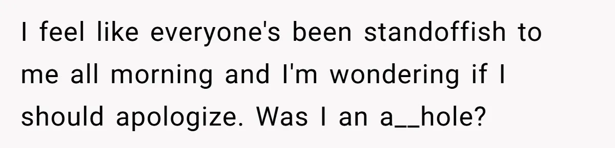 I feel like everyone's been standoffish to me all morning and I'm wondering if I should apologize. Was I an a__hole?