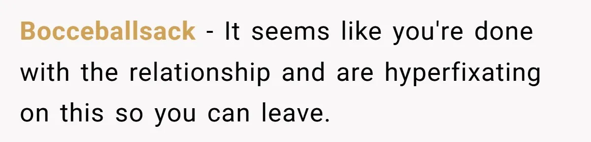 Bocceballsack − It seems like you're done with the relationship and are hyperfixating on this so you can leave.