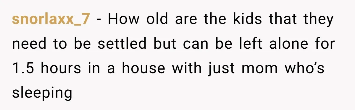 snorlaxx_7 − How old are the kids that they need to be settled but can be left alone for 1.5 hours in a house with just mom who’s sleeping