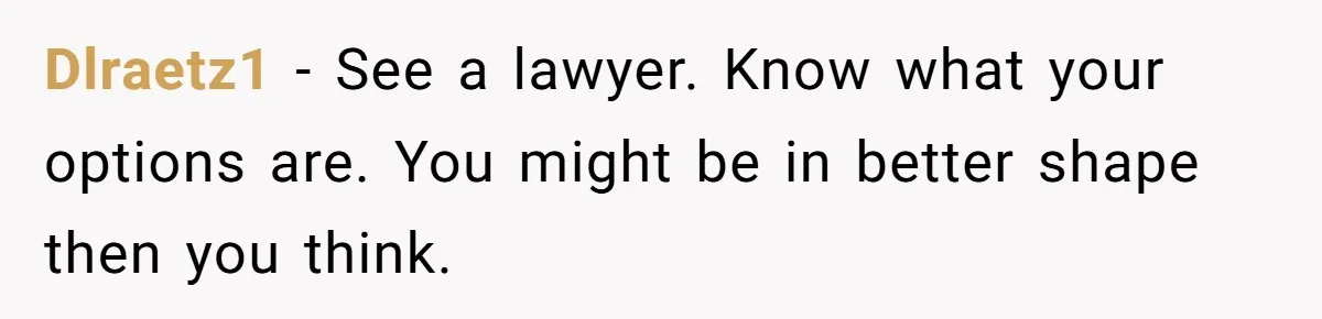 Dlraetz1 − See a lawyer. Know what your options are. You might be in better shape then you think.