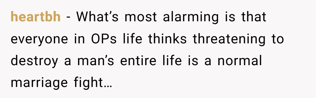 heartbh − What’s most alarming is that everyone in OPs life thinks threatening to destroy a man’s entire life is a normal marriage fight…