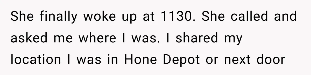 She finally woke up at 1130. She called and asked me where I was. I shared my location I was in Hone Depot or next door
