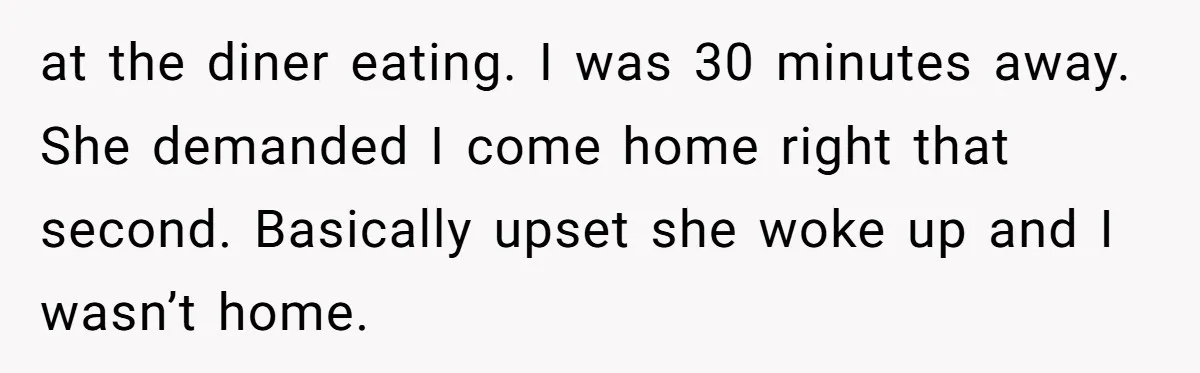 at the diner eating. I was 30 minutes away. She demanded I come home right that second. Basically upset she woke up and I wasn’t home.