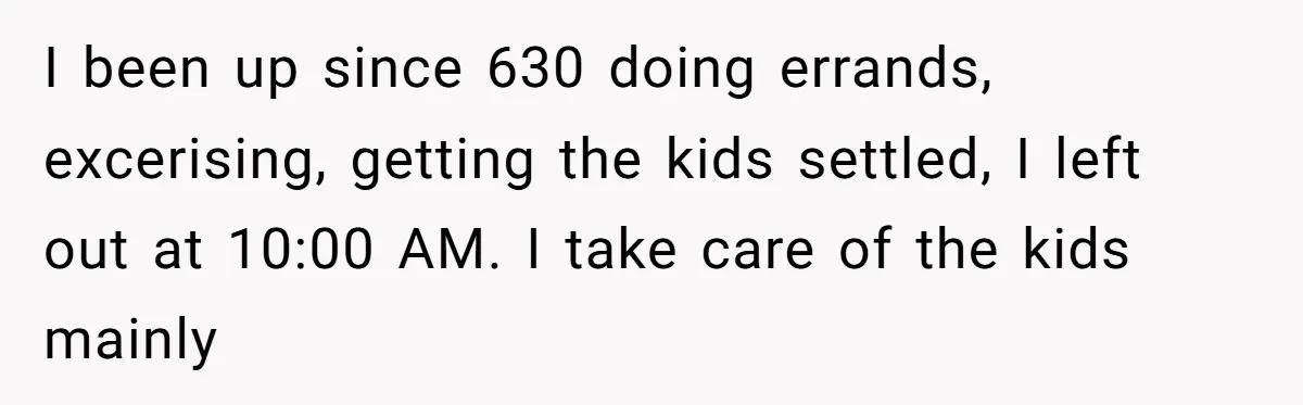 I been up since 630 doing errands, excerising, getting the kids settled, I left out at 10:00 AM. I take care of the kids mainly